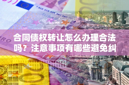 北京合同债权转让怎么办理合法吗？注意事项有哪些避免纠纷？