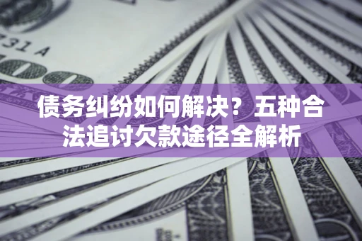 北京债务纠纷如何解决？五种合法追讨欠款途径全解析