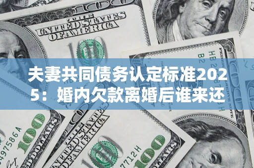 北京夫妻共同债务认定标准2025：婚内欠款离婚后谁来还？