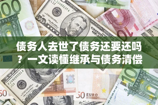 北京债务人去世了债务还要还吗？一文读懂继承与债务清偿